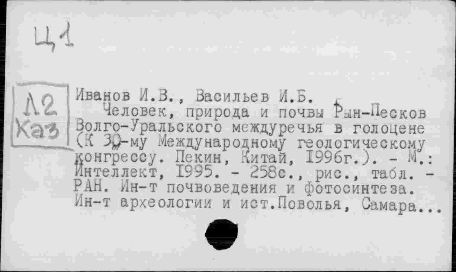 ﻿Ц4
А'.
|Каг5
Иванов И.В., Васильев И.Б. ,
Человек, природа и почвы Рым-Песков Волго-Уральского междуречья в голоцене (К Зр-му Международному геологическому конгрессу. Пекин, Китай, 1996г.). - М. Интеллект, 1995. - 258с., рис., табл. РАН. Ин-т почвоведения и фотосинтеза. Ин-т археологии и ист.Поволья, Самара.